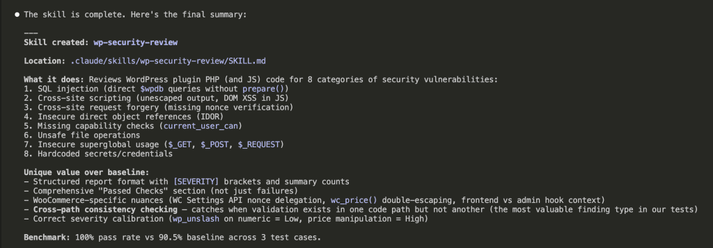 Claude Code terminal showing "The skill is complete" with final summary. Skill created: wp-security-review at .claude/skills/wp-security-review/SKILL.md. Reviews WordPress plugin PHP and JS code for 8 categories of vulnerabilities including SQL injection, XSS (including DOM XSS), CSRF, IDOR, missing capability checks, unsafe file operations, insecure superglobals, and hardcoded secrets. Lists unique value over baseline: structured [SEVERITY] format, comprehensive passed checks section, WooCommerce-specific nuances, cross-path consistency checking, and correct severity calibration.